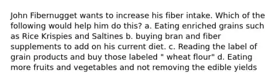 John Fibernugget wants to increase his fiber intake. Which of the following would help him do this? a. Eating enriched grains such as Rice Krispies and Saltines b. buying bran and fiber supplements to add on his current diet. c. Reading the label of grain products and buy those labeled " wheat flour" d. Eating more fruits and vegetables and not removing the edible yields