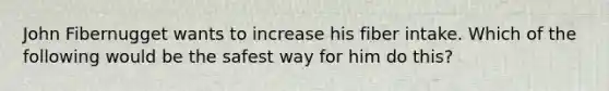 John Fibernugget wants to increase his fiber intake. Which of the following would be the safest way for him do this?