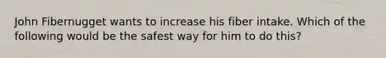 John Fibernugget wants to increase his fiber intake. Which of the following would be the safest way for him to do this?