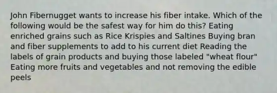 John Fibernugget wants to increase his fiber intake. Which of the following would be the safest way for him do this? Eating enriched grains such as Rice Krispies and Saltines Buying bran and fiber supplements to add to his current diet Reading the labels of grain products and buying those labeled "wheat flour" Eating more fruits and vegetables and not removing the edible peels