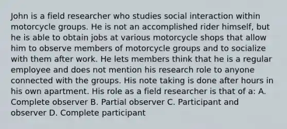 John is a field researcher who studies social interaction within motorcycle groups. He is not an accomplished rider himself, but he is able to obtain jobs at various motorcycle shops that allow him to observe members of motorcycle groups and to socialize with them after work. He lets members think that he is a regular employee and does not mention his research role to anyone connected with the groups. His note taking is done after hours in his own apartment. His role as a field researcher is that of a: A. Complete observer B. Partial observer C. Participant and observer D. Complete participant