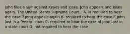 John files a suit against Keyes and loses. John appeals and loses again. The United States Supreme Court... A. is required to hear the case if John appeals again B. required to hear the case if John lost in a federal court C. required to hear the case of John lost in a state court D. not required to hear the case