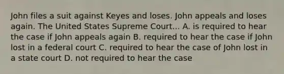 John files a suit against Keyes and loses. John appeals and loses again. The United States Supreme Court... A. is required to hear the case if John appeals again B. required to hear the case if John lost in a federal court C. required to hear the case of John lost in a state court D. not required to hear the case