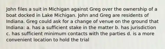 John files a suit in Michigan against Greg over the ownership of a boat docked in Lake Michigan. John and Greg are residents of Indiana. Greg could ask for a change of venue on the ground that Indiana: a. has a sufficient stake in the matter b. has jurisdiction c. has sufficient minimum contacts with the parties d. is a more convenient location to hold the trial