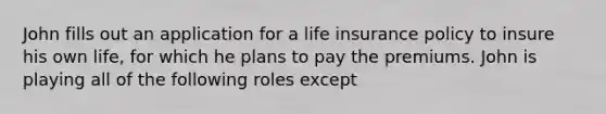 John fills out an application for a life insurance policy to insure his own life, for which he plans to pay the premiums. John is playing all of the following roles except