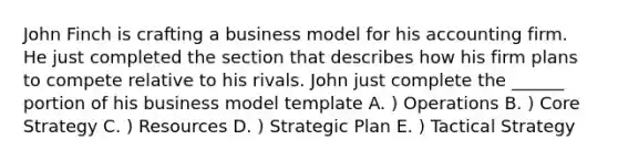 John Finch is crafting a business model for his accounting firm. He just completed the section that describes how his firm plans to compete relative to his rivals. John just complete the ______ portion of his business model template A. ) Operations B. ) Core Strategy C. ) Resources D. ) Strategic Plan E. ) Tactical Strategy