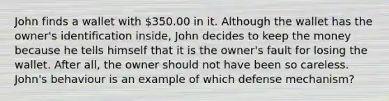 John finds a wallet with 350.00 in it. Although the wallet has the owner's identification inside, John decides to keep the money because he tells himself that it is the owner's fault for losing the wallet. After all, the owner should not have been so careless. John's behaviour is an example of which defense mechanism?