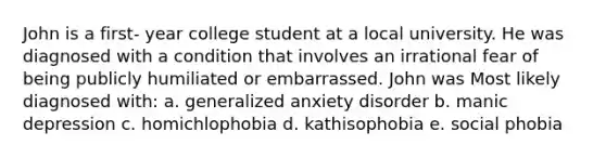 John is a first- year college student at a local university. He was diagnosed with a condition that involves an irrational fear of being publicly humiliated or embarrassed. John was Most likely diagnosed with: a. generalized anxiety disorder b. manic depression c. homichlophobia d. kathisophobia e. social phobia