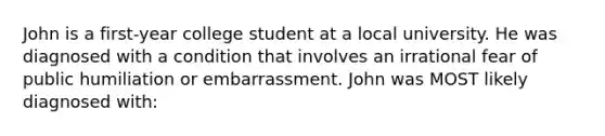 John is a first-year college student at a local university. He was diagnosed with a condition that involves an irrational fear of public humiliation or embarrassment. John was MOST likely diagnosed with: