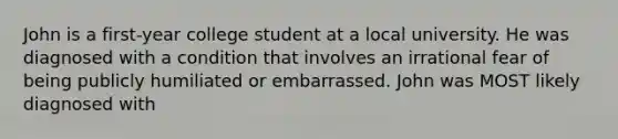 John is a first-year college student at a local university. He was diagnosed with a condition that involves an irrational fear of being publicly humiliated or embarrassed. John was MOST likely diagnosed with