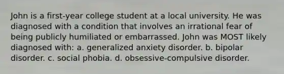 John is a first-year college student at a local university. He was diagnosed with a condition that involves an irrational fear of being publicly humiliated or embarrassed. John was MOST likely diagnosed with: a. generalized anxiety disorder. b. bipolar disorder. c. social phobia. d. obsessive-compulsive disorder.