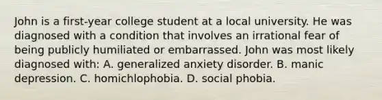 John is a first-year college student at a local university. He was diagnosed with a condition that involves an irrational fear of being publicly humiliated or embarrassed. John was most likely diagnosed with: A. generalized anxiety disorder. B. manic depression. C. homichlophobia. D. social phobia.