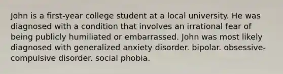 John is a first-year college student at a local university. He was diagnosed with a condition that involves an irrational fear of being publicly humiliated or embarrassed. John was most likely diagnosed with generalized anxiety disorder. bipolar. obsessive-compulsive disorder. social phobia.