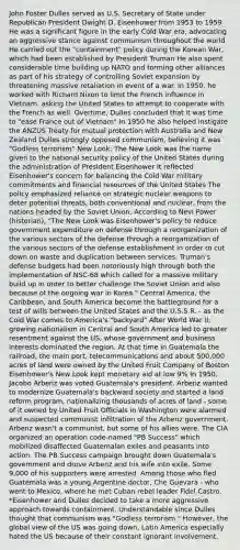 John Foster Dulles served as U.S. Secretary of State under Republican President Dwight D. Eisenhower from 1953 to 1959 He was a significant figure in the early Cold War era, advocating an aggressive stance against communism throughout the world He carried out the "containment" policy during the Korean War, which had been established by President Truman He also spent considerable time building up NATO and forming other alliances as part of his strategy of controlling Soviet expansion by threatening massive retaliation in event of a war. In 1950, he worked with Richard Nixon to limit the French influence in Vietnam, asking the United States to attempt to cooperate with the French as well. Overtime, Dulles concluded that it was time to "ease France out of Vietnam" In 1950 he also helped instigate the ANZUS Treaty for mutual protection with Australia and New Zealand Dulles strongly opposed communism, believing it was "Godless terrorism" New Look: The New Look was the name given to the national security policy of the United States during the administration of President Eisenhower It reflected Eisenhower's concern for balancing the Cold War military commitments and financial resources of the United States The policy emphasized reliance on strategic nuclear weapons to deter potential threats, both conventional and nuclear, from the nations headed by the Soviet Union. According to Nevi Power (historian), "The New Look was Eisenhower's policy to reduce government expenditure on defense through a reorganization of the various sectors of the defense through a reorganization of the various sectors of the defense establishment in order to cut down on waste and duplication between services. Truman's defense budgets had been notoriously high through both the implementation of NSC-68 which called for a massive military build up in order to better challenge the Soviet Union and also because of the ongoing war in Korea." Central America, the Caribbean, and South America become the battleground for a test of wills between the United States and the U.S.S.R. - as the Cold War comes to America's "backyard" After World War II, growing nationalism in Central and South America led to greater resentment against the US, whose government and business interests dominated the region. At that time in Guatemala the railroad, the main port, telecommunications and about 500,000 acres of land were owned by the United Fruit Company of Boston Eisenhower's New Look kept monetary aid at low 9% In 1950, Jacobo Arbenz was voted Guatemala's president. Arbenz wanted to modernize Guatemala's backward society and started a land reform program, nationalizing thousands of acres of land - some of it owned by United Fruit Officials in Washington were alarmed and suspected communist infiltration of the Arbenz government. Arbenz wasn't a communist, but some of his allies were. The CIA organized an operation code-named "PB Success" which mobilized disaffected Guatemalan exiles and peasants into action. The PB Success campaign brought down Guatemala's government and drove Arbenz and his wife into exile. Some 9,000 of his supporters were arrested. Among those who fled Guatemala was a young Argentine doctor, Che Guevara - who went to Mexico, where he met Cuban rebel leader Fidel Castro. *Eisenhower and Dulles decided to take a more aggressive approach towards containment. Understandable since Dulles thought that communism was "Godless terrorism." However, the global view of the US was going down, Latin America especially hated the US because of their constant ignorant involvement.