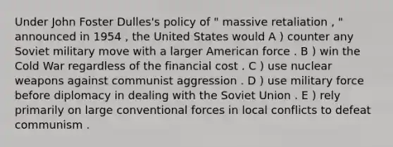 Under John Foster Dulles's policy of " massive retaliation , " announced in 1954 , the United States would A ) counter any Soviet military move with a larger American force . B ) win the Cold War regardless of the financial cost . C ) use nuclear weapons against communist aggression . D ) use military force before diplomacy in dealing with the Soviet Union . E ) rely primarily on large conventional forces in local conflicts to defeat communism .