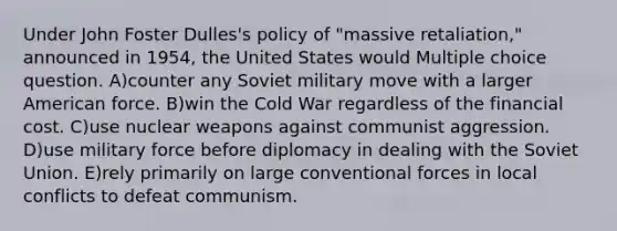 Under John Foster Dulles's policy of "massive retaliation," announced in 1954, the United States would Multiple choice question. A)counter any Soviet military move with a larger American force. B)win the Cold War regardless of the financial cost. C)use nuclear weapons against communist aggression. D)use military force before diplomacy in dealing with the Soviet Union. E)rely primarily on large conventional forces in local conflicts to defeat communism.