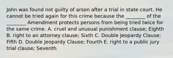 John was found not guilty of arson after a trial in state court. He cannot be tried again for this crime because the​ ________ of the​ ________ Amendment protects persons from being tried twice for the same crime. A. cruel and unusual punishment​ clause; Eighth B. right to an attorney​ clause; Sixth C. Double Jeopardy​ Clause; Fifth D. Double Jeopardy​ Clause; Fourth E. right to a public jury trial​ clause; Seventh