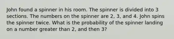 John found a spinner in his room. The spinner is divided into 3 sections. The numbers on the spinner are 2, 3, and 4. John spins the spinner twice. What is the probability of the spinner landing on a number greater than 2, and then 3?