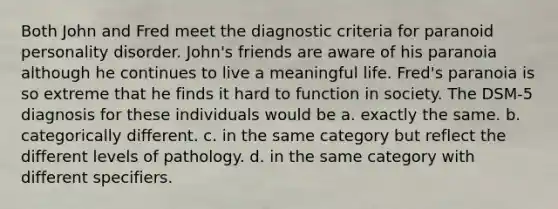 Both John and Fred meet the diagnostic criteria for paranoid personality disorder. John's friends are aware of his paranoia although he continues to live a meaningful life. Fred's paranoia is so extreme that he finds it hard to function in society. The DSM-5 diagnosis for these individuals would be a. exactly the same. b. categorically different. c. in the same category but reflect the different levels of pathology. d. in the same category with different specifiers.