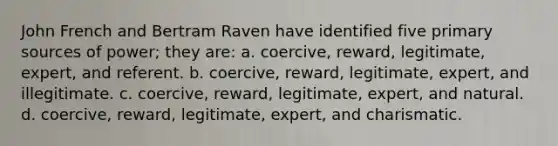 John French and Bertram Raven have identified five primary sources of power; they are: a. coercive, reward, legitimate, expert, and referent. b. coercive, reward, legitimate, expert, and illegitimate. c. coercive, reward, legitimate, expert, and natural. d. coercive, reward, legitimate, expert, and charismatic.