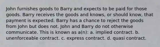 John furnishes goods to Barry and expects to be paid for those goods. Barry receives the goods and knows, or should know, that payment is expected. Barry has a chance to reject the goods from John but does not. John and Barry do not otherwise communicate. This is known as a(n): a. implied contract. b. unenforceable contract. c. express contract. d. quasi contract.