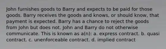 John furnishes goods to Barry and expects to be paid for those goods. Barry receives the goods and knows, or should know, that payment is expected. Barry has a chance to reject the goods from John but does not. John and Barry do not otherwise communicate. This is known as a(n): a. express contract. b. quasi contract. c. unenforceable contract. d. implied contract