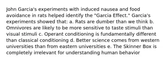 John Garcia's experiments with induced nausea and food avoidance in rats helped identify the "Garcia Effect." Garcia's experiments showed that: a. Rats are dumber than we think b. Omnivores are likely to be more sensitive to taste stimuli than visual stimuli c. <a href='https://www.questionai.com/knowledge/kcaiZj2J12-operant-conditioning' class='anchor-knowledge'>operant conditioning</a> is fundamentally different than <a href='https://www.questionai.com/knowledge/kI6awfNO2B-classical-conditioning' class='anchor-knowledge'>classical conditioning</a> d. Better science comes from western universities than from eastern universities e. The Skinner Box is completely irrelevant for understanding human behavior