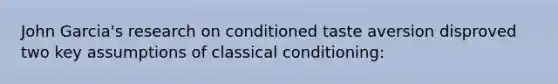 John Garcia's research on conditioned taste aversion disproved two key assumptions of classical conditioning: