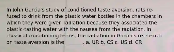 In John Garcia's study of conditioned taste aversion, rats re- fused to drink from the plastic water bottles in the chambers in which they were given radiation because they associated the plastic-tasting water with the nausea from the radiation. In classical conditioning terms, the radiation in Garcia's re- search on taste aversion is the _______. a. UR b. CS c. US d. CR