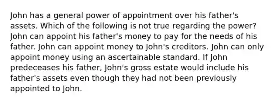 John has a general power of appointment over his father's assets. Which of the following is not true regarding the power? John can appoint his father's money to pay for the needs of his father. John can appoint money to John's creditors. John can only appoint money using an ascertainable standard. If John predeceases his father, John's gross estate would include his father's assets even though they had not been previously appointed to John.