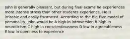 John is generally pleasant, but during final exams he experiences more intense stress than other students experience. He is irritable and easily frustrated. According to the Big Five model of personality, John would be A high in introversion B high in neuroticism C high in conscientiousness D low in agreeableness E low in openness to experience