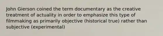 John Gierson coined the term documentary as the creative treatment of actuality in order to emphasize this type of filmmaking as primarily objective (historical true) rather than subjective (experimental)