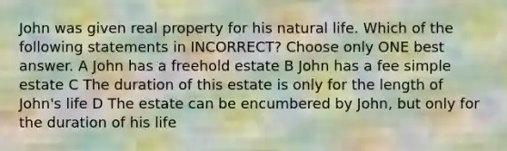 John was given real property for his natural life. Which of the following statements in INCORRECT? Choose only ONE best answer. A John has a freehold estate B John has a fee simple estate C The duration of this estate is only for the length of John's life D The estate can be encumbered by John, but only for the duration of his life