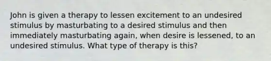 John is given a therapy to lessen excitement to an undesired stimulus by masturbating to a desired stimulus and then immediately masturbating again, when desire is lessened, to an undesired stimulus. What type of therapy is this?