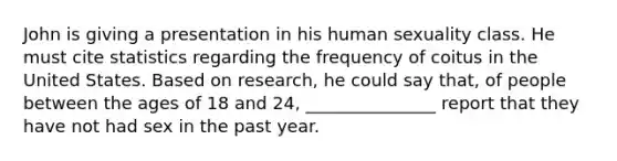 John is giving a presentation in his human sexuality class. He must cite statistics regarding the frequency of coitus in the United States. Based on research, he could say that, of people between the ages of 18 and 24, _______________ report that they have not had sex in the past year.