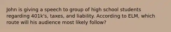 John is giving a speech to group of high school students regarding 401k's, taxes, and liability. According to ELM, which route will his audience most likely follow?