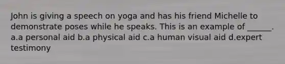 John is giving a speech on yoga and has his friend Michelle to demonstrate poses while he speaks. This is an example of ______. a.a personal aid b.a physical aid c.a human visual aid d.expert testimony