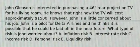 John Gleason is interested in purchasing a 46" rear projection TV for his living room. He knows that right now the TV will cost approximately 1500. However, John is a little concerned about his job. John is a pilot for Delta Airlines and he thinks it is possible that he could be laid off in the near future. What type of risk is John worried about? A. Inflation risk B. Interest rate risk C. Income risk D. Personal risk E. Liquidity risk