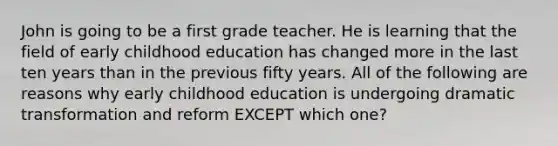 John is going to be a first grade teacher. He is learning that the field of early childhood education has changed more in the last ten years than in the previous fifty years. All of the following are reasons why early childhood education is undergoing dramatic transformation and reform EXCEPT which one?