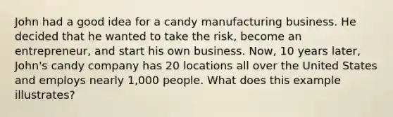 John had a good idea for a candy manufacturing business. He decided that he wanted to take the risk, become an entrepreneur, and start his own business. Now, 10 years later, John's candy company has 20 locations all over the United States and employs nearly 1,000 people. What does this example illustrates?