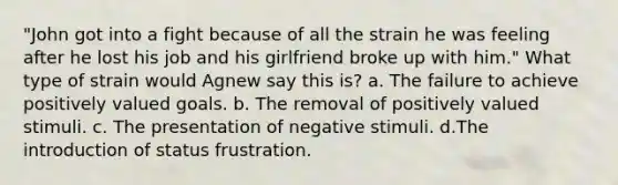 "John got into a fight because of all the strain he was feeling after he lost his job and his girlfriend broke up with him." What type of strain would Agnew say this is? a. The failure to achieve positively valued goals. b. The removal of positively valued stimuli. c. The presentation of negative stimuli. d.The introduction of status frustration.