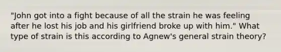 "John got into a fight because of all the strain he was feeling after he lost his job and his girlfriend broke up with him." What type of strain is this according to Agnew's general strain theory?