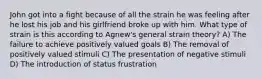 John got into a fight because of all the strain he was feeling after he lost his job and his girlfriend broke up with him. What type of strain is this according to Agnew's general strain theory? A) The failure to achieve positively valued goals B) The removal of positively valued stimuli C) The presentation of negative stimuli D) The introduction of status frustration