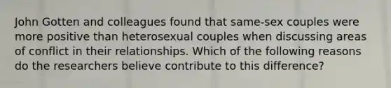 John Gotten and colleagues found that same-sex couples were more positive than heterosexual couples when discussing areas of conflict in their relationships. Which of the following reasons do the researchers believe contribute to this difference?