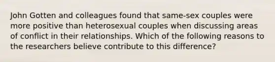 John Gotten and colleagues found that same-sex couples were more positive than heterosexual couples when discussing areas of conflict in their relationships. Which of the following reasons to the researchers believe contribute to this difference?