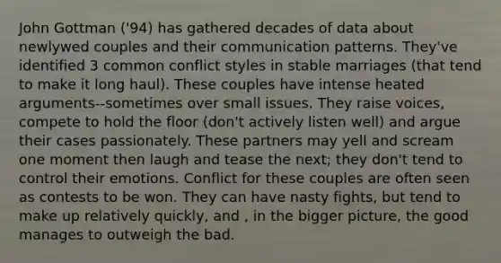 John Gottman ('94) has gathered decades of data about newlywed couples and their communication patterns. They've identified 3 common conflict styles in stable marriages (that tend to make it long haul). These couples have intense heated arguments--sometimes over small issues. They raise voices, compete to hold the floor (don't actively listen well) and argue their cases passionately. These partners may yell and scream one moment then laugh and tease the next; they don't tend to control their emotions. Conflict for these couples are often seen as contests to be won. They can have nasty fights, but tend to make up relatively quickly, and , in the bigger picture, the good manages to outweigh the bad.