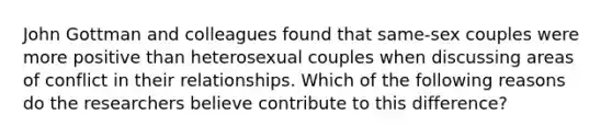 John Gottman and colleagues found that same-sex couples were more positive than heterosexual couples when discussing areas of conflict in their relationships. Which of the following reasons do the researchers believe contribute to this difference?