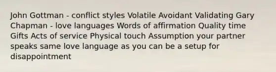 John Gottman - conflict styles Volatile Avoidant Validating Gary Chapman - love languages Words of affirmation Quality time Gifts Acts of service Physical touch Assumption your partner speaks same love language as you can be a setup for disappointment