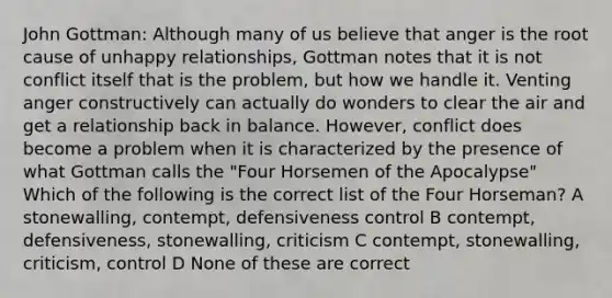 John Gottman: Although many of us believe that anger is the root cause of unhappy relationships, Gottman notes that it is not conflict itself that is the problem, but how we handle it. Venting anger constructively can actually do wonders to clear the air and get a relationship back in balance. However, conflict does become a problem when it is characterized by the presence of what Gottman calls the "Four Horsemen of the Apocalypse" Which of the following is the correct list of the Four Horseman? A stonewalling, contempt, defensiveness control B contempt, defensiveness, stonewalling, criticism C contempt, stonewalling, criticism, control D None of these are correct