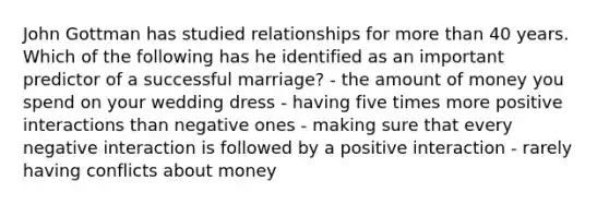 John Gottman has studied relationships for more than 40 years. Which of the following has he identified as an important predictor of a successful marriage? - the amount of money you spend on your wedding dress - having five times more positive interactions than negative ones - making sure that every negative interaction is followed by a positive interaction - rarely having conflicts about money